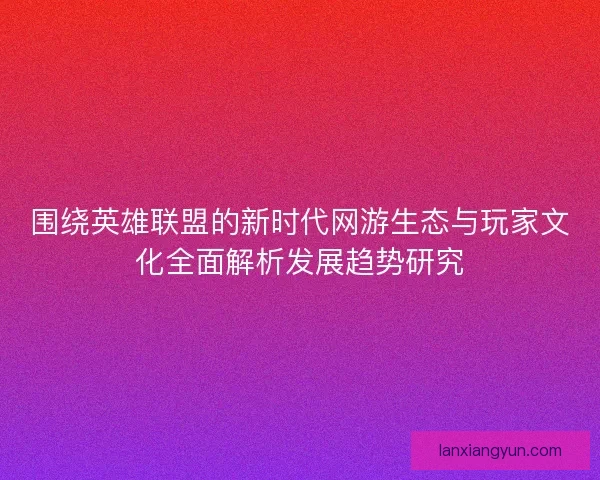 围绕英雄联盟的新时代网游生态与玩家文化全面解析发展趋势研究