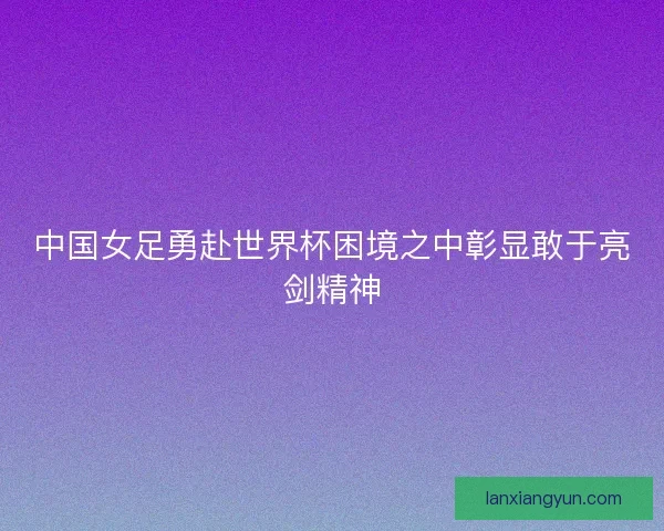 中国女足勇赴世界杯困境之中彰显敢于亮剑精神