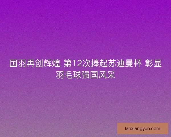 国羽再创辉煌 第12次捧起苏迪曼杯 彰显羽毛球强国风采