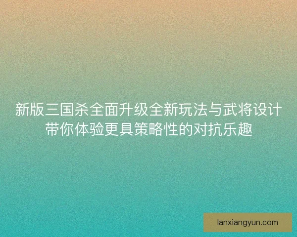 新版三国杀全面升级全新玩法与武将设计带你体验更具策略性的对抗乐趣