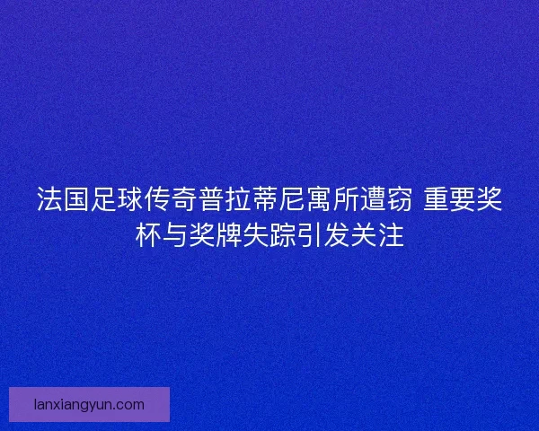 法国足球传奇普拉蒂尼寓所遭窃 重要奖杯与奖牌失踪引发关注