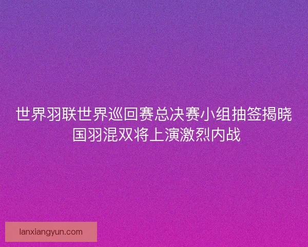 世界羽联世界巡回赛总决赛小组抽签揭晓 国羽混双将上演激烈内战 世界羽联世界巡回赛总决赛小组抽签揭晓 国羽混双将上演激烈内战