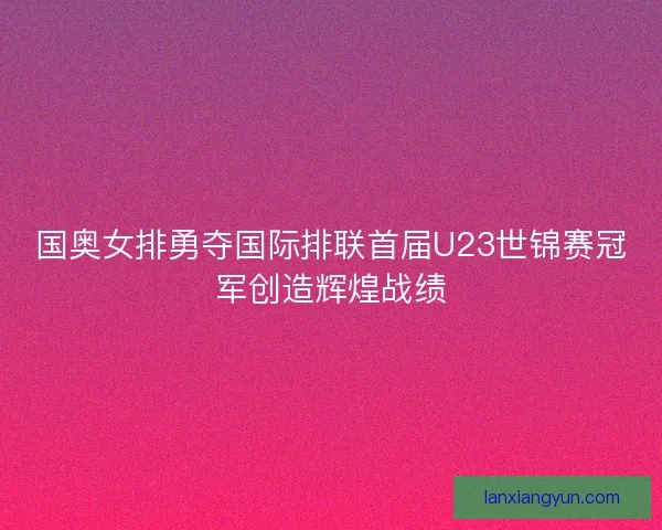 国奥女排勇夺国际排联首届U23世锦赛冠军创造辉煌战绩