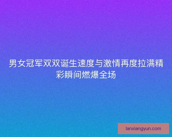 男女冠军双双诞生速度与激情再度拉满精彩瞬间燃爆全场