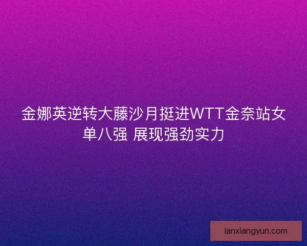 金娜英逆转大藤沙月挺进WTT金奈站女单八强 展现强劲实力