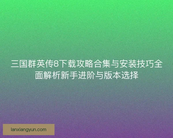 三国群英传8下载攻略合集与安装技巧全面解析新手进阶与版本选择
