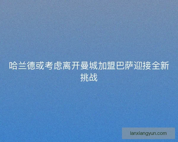 哈兰德或考虑离开曼城加盟巴萨迎接全新挑战