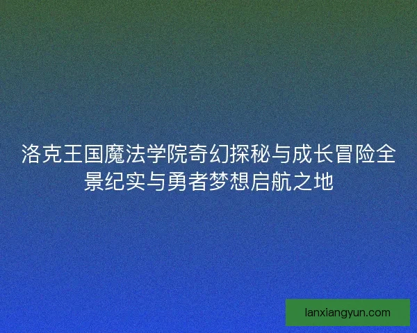 洛克王国魔法学院奇幻探秘与成长冒险全景纪实与勇者梦想启航之地