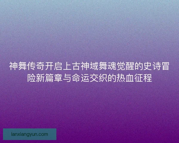 神舞传奇开启上古神域舞魂觉醒的史诗冒险新篇章与命运交织的热血征程