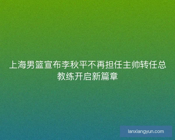 上海男篮宣布李秋平不再担任主帅转任总教练开启新篇章