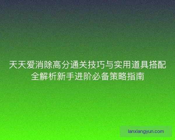 天天爱消除高分通关技巧与实用道具搭配全解析新手进阶必备策略指南