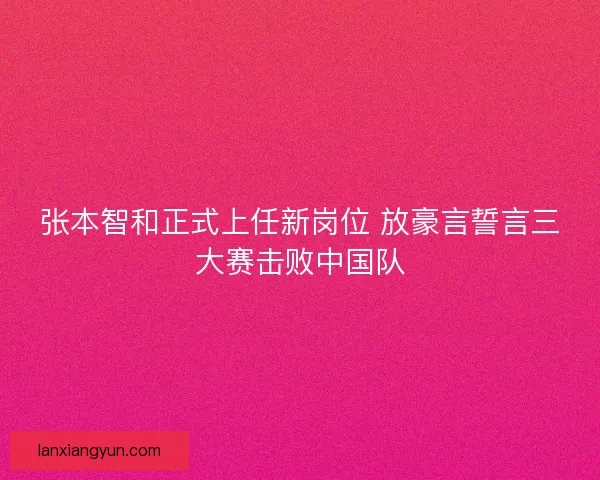 张本智和正式上任新岗位 放豪言誓言三大赛击败中国队