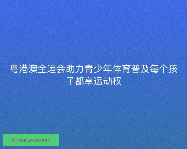 粤港澳全运会助力青少年体育普及每个孩子都享运动权