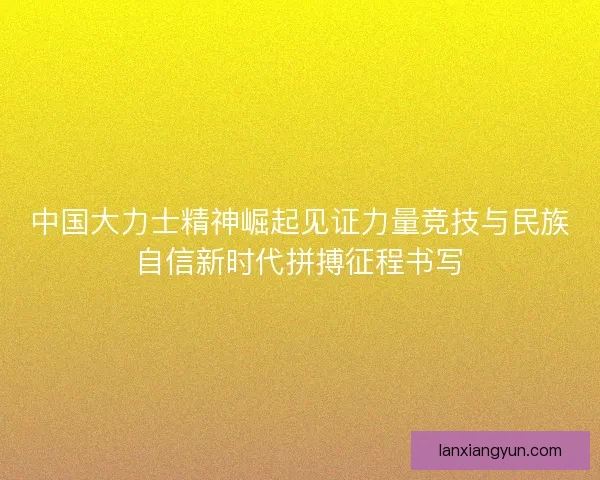 中国大力士精神崛起见证力量竞技与民族自信新时代拼搏征程书写 中国大力士精神崛起见证力量竞技与民族自信新时代拼搏征程书写