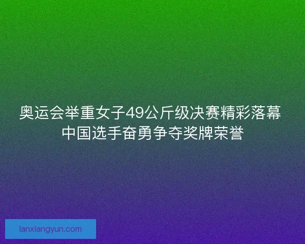 奥运会举重女子49公斤级决赛精彩落幕 中国选手奋勇争夺奖牌荣誉
