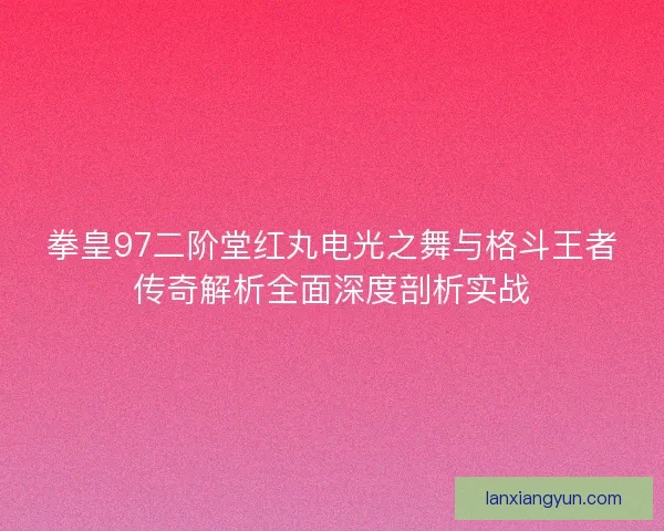 拳皇97二阶堂红丸电光之舞与格斗王者传奇解析全面深度剖析实战 拳皇97二阶堂红丸电光之舞与格斗王者传奇解析全面深度剖析实战
