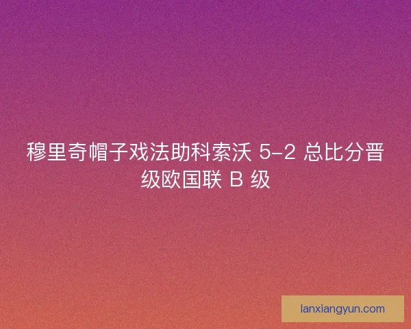 穆里奇帽子戏法助科索沃 5-2 总比分晋级欧国联 B 级