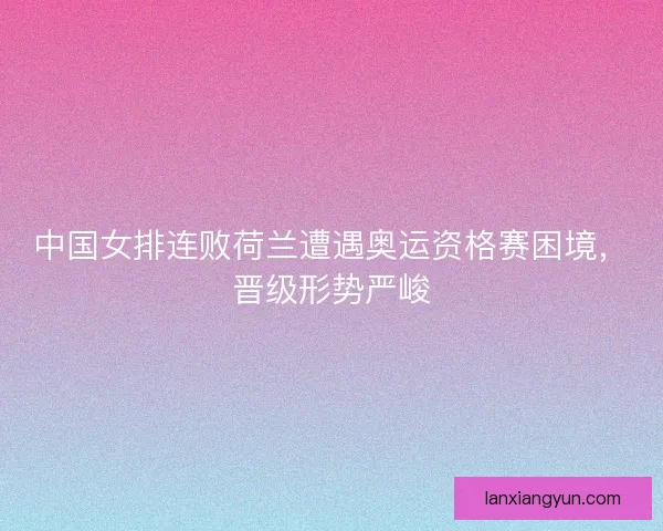 中国女排连败荷兰遭遇奥运资格赛困境，晋级形势严峻