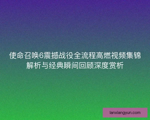 使命召唤6震撼战役全流程高燃视频集锦解析与经典瞬间回顾深度赏析