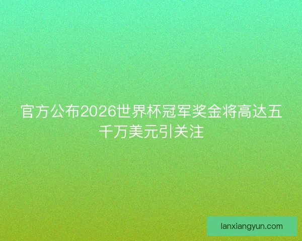 官方公布2026世界杯冠军奖金将高达五千万美元引关注