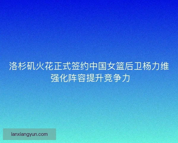 洛杉矶火花正式签约中国女篮后卫杨力维 强化阵容提升竞争力