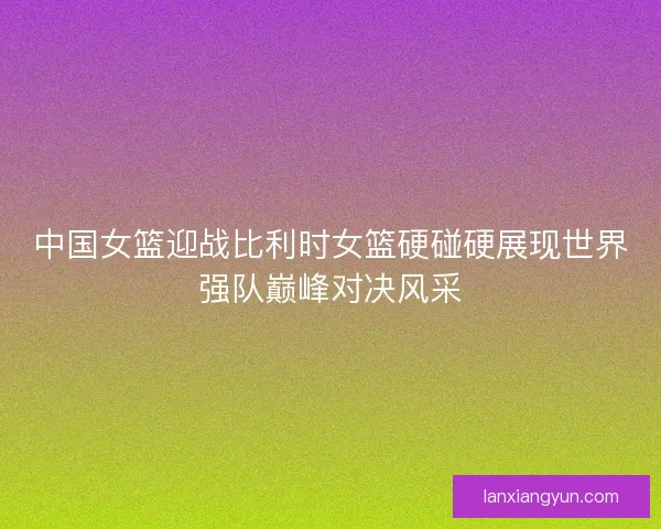 中国女篮迎战比利时女篮硬碰硬展现世界强队巅峰对决风采