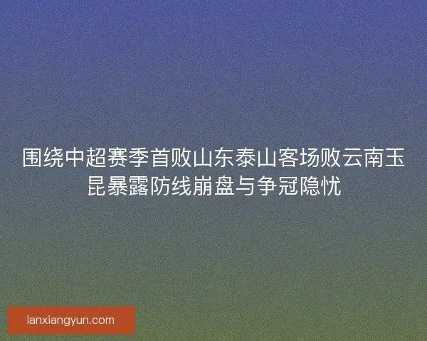 围绕中超赛季首败山东泰山客场败云南玉昆暴露防线崩盘与争冠隐忧