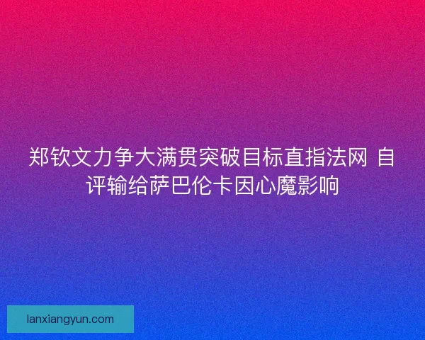 郑钦文力争大满贯突破目标直指法网 自评输给萨巴伦卡因心魔影响