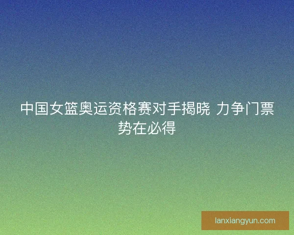 中国女篮奥运资格赛对手揭晓 力争门票势在必得