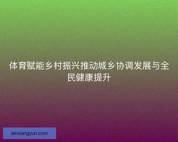 体育赋能乡村振兴推动城乡协调发展与全民健康提升 体育赋能乡村振兴推动城乡协调发展与全民健康提升