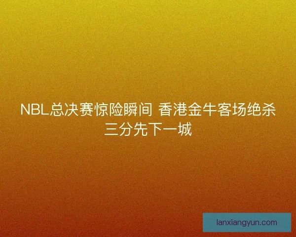 NBL总决赛惊险瞬间 香港金牛客场绝杀三分先下一城 NBL总决赛惊险瞬间 香港金牛客场绝杀三分先下一城