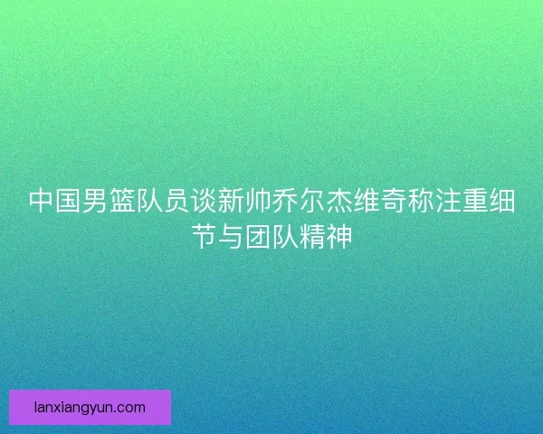中国男篮队员谈新帅乔尔杰维奇称注重细节与团队精神 中国男篮队员谈新帅乔尔杰维奇称注重细节与团队精神
