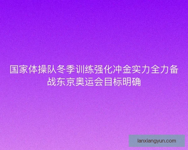 国家体操队冬季训练强化冲金实力全力备战东京奥运会目标明确 国家体操队冬季训练强化冲金实力全力备战东京奥运会目标明确