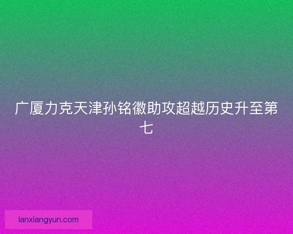 广厦力克天津孙铭徽助攻超越历史升至第七 广厦力克天津孙铭徽助攻超越历史升至第七