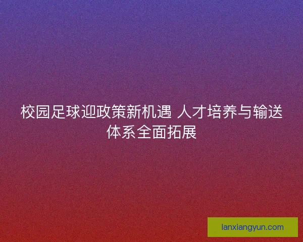 校园足球迎政策新机遇 人才培养与输送体系全面拓展 校园足球迎政策新机遇 人才培养与输送体系全面拓展