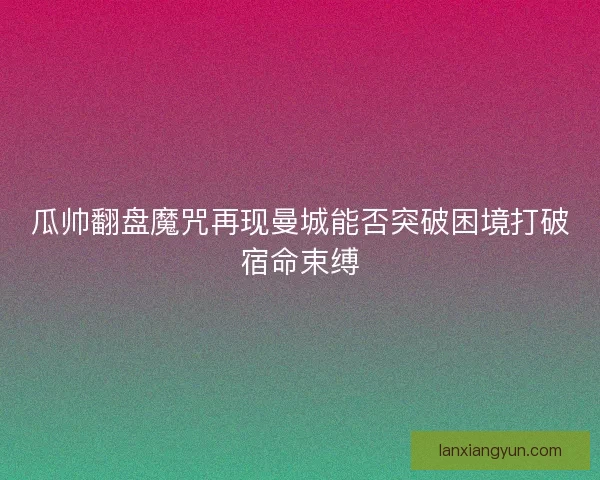 瓜帅翻盘魔咒再现曼城能否突破困境打破宿命束缚