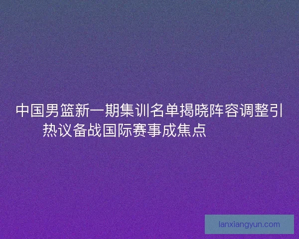 中国男篮新一期集训名单揭晓阵容调整引热议备战国际赛事成焦点 🏀🇨🇳 中国男篮新一期集训名单揭晓阵容调整引热议备战国际赛事成焦点 🏀🇨🇳