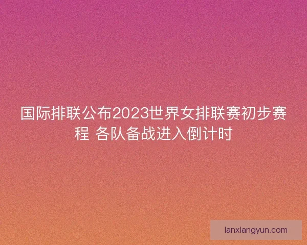 国际排联公布2023世界女排联赛初步赛程 各队备战进入倒计时 国际排联公布2023世界女排联赛初步赛程 各队备战进入倒计时